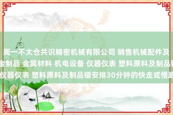 周一不太仓共识精密机械有限公司 销售机械配件及零部件 模具 经销五金制品 金属材料 机电设备 仪器仪表 塑料原料及制品错安排30分钟的快走或慢跑